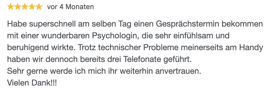 Habe superschnell am selben Tag einen Gesprächstermin bekommen mit einer wunderbaren Psychologin, die sehr einfühlsam und beruhigend wirkte. Trotz technischer Probleme meinerseits am Handy haben wir dennoch bereits drei Telefonate geführt. Sehr gerne werde ich mich ihr weiterhin anvertrauen. Vielen Dank!!!