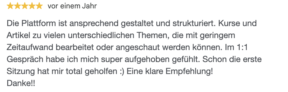 Die Plattform ist ansprechend gestaltet und strukturiert. Kurse und Artikel zu vielen unterschiedlichen Themen, die mit geringem Zeitaufwand bearbeitet oder angeschaut werden können. Im 1:1 Gespräch habe ich mich super aufgehoben gefühlt. Schon die erste Sitzung hat mir total geholfen :) Eine klare Empfehlung! Danke!!